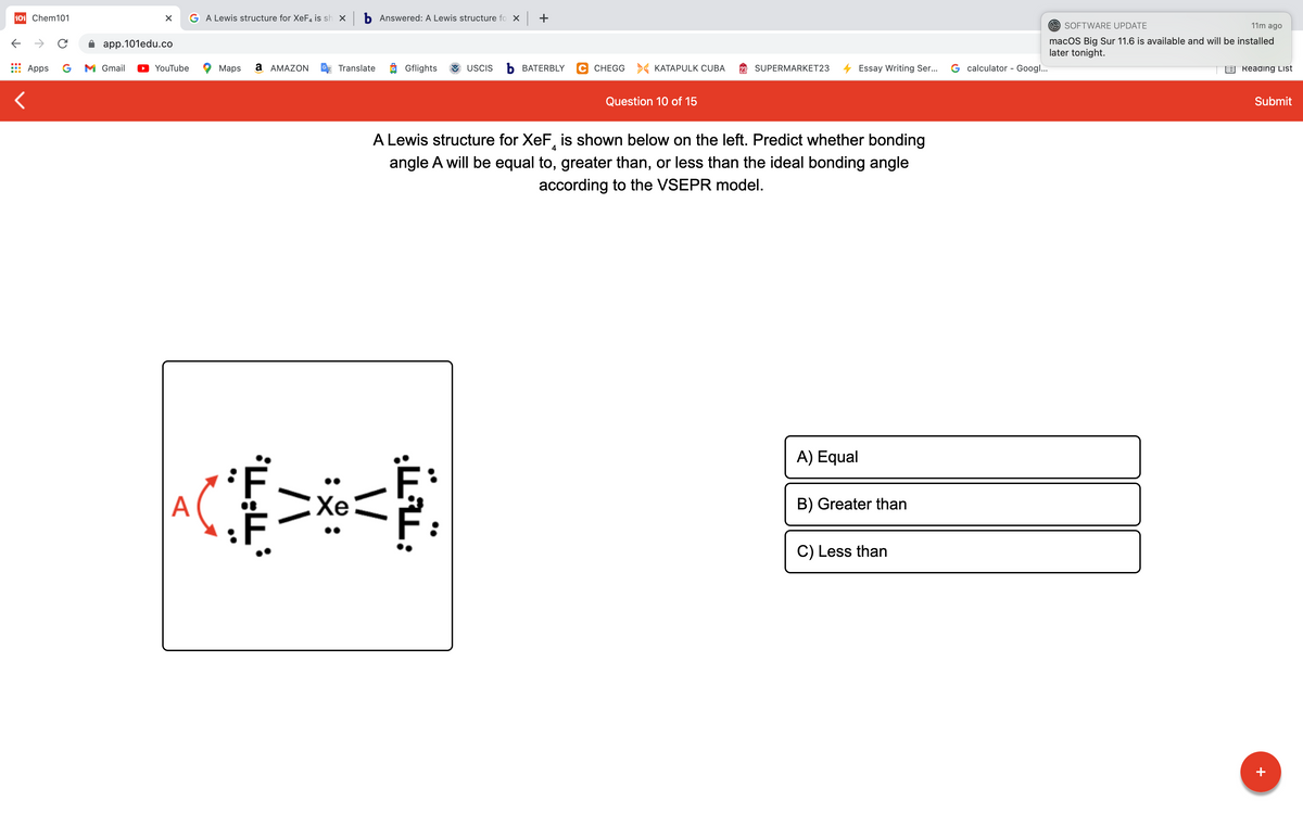 101 Chem101
G A Lewis structure for XeF4 is sh x b Answered: A Lewis structure fo X +
O SOFTWARE UPDATE
11m ago
macOS Big Sur 11.6 is available and will be installed
later tonight.
->
app.101edu.co
Apps
G
M Gmail
YouTube
Maps
a AMAZON
Translate
Gflights
USCIS
Ь ВАТERBLY
C CHEGG > KATAPULK CUBA
SUPERMARKET23
Essay Writing Ser...
G calculator - Googl...
E Reading List
Question 10 of 15
Submit
A Lewis structure for XeF, is shown below on the left. Predict whether bonding
4
angle A will be equal to, greater than, or less than the ideal bonding angle
according to the VSEPR model.
A) Equal
A
EXe
B) Greater than
C) Less than
+
