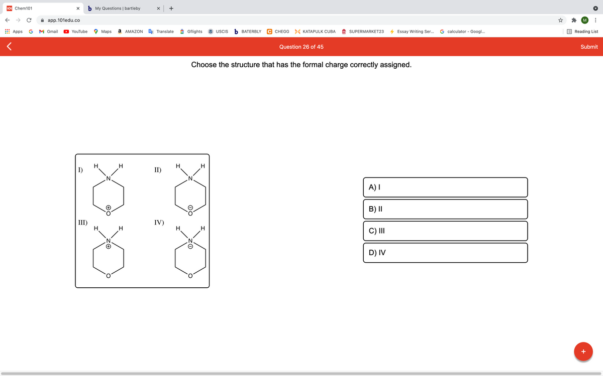 101 Chem101
b My Questions | bartleby
x +
->
app.101edu.co
M
Apps
G
M Gmail
YouTube
Maps
a AMAZON
Translate
O Gflights
USCIS
ъ ВАТERBLY
C CHEGG > KATAPULK CUBA
SUPERMARKET23
Essay Writing Ser...
G calculator - Googl...
Reading List
Question 26 of 45
Submit
Choose the structure that has the formal charge correctly assigned.
H.
I)
II)
H
A) I
B) I|
III)
H.
IV)
H.
C) II
D) IV
+
エ
