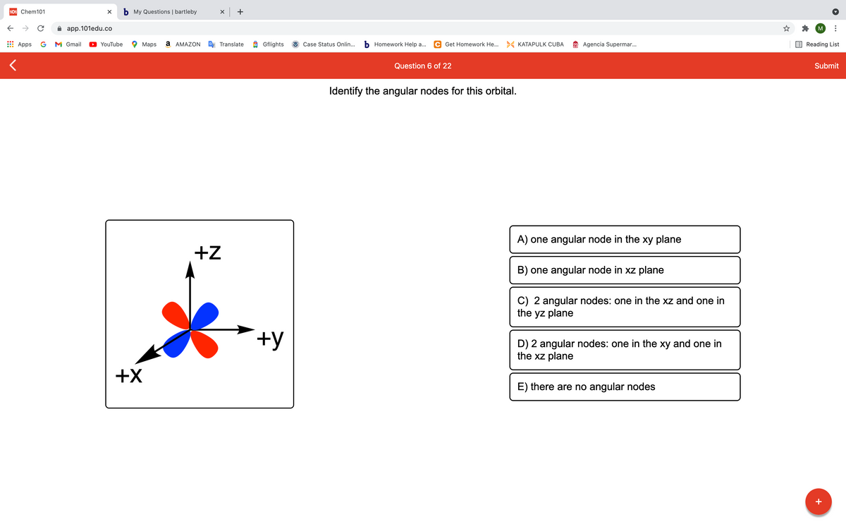 101 Chem101
b My Questions | bartleby
x +
app.101edu.co
M
Apps
G
M Gmail
YouTube
Maps
a AMAZON
Translate
O Gflights
Case Status Onlin...
b Homework Help a...
C Get Homework He... > KATAPULK CUBA
23 Agencia Supermar..
Reading List
Question 6 of 22
Submit
Identify the angular nodes for this orbital.
A) one angular node in the xy plane
+z
B) one angular node in xz plane
C) 2 angular nodes: one in the xz and one in
the yz plane
+y
D) 2 angular nodes: one in the xy and one in
the xz plane
+X
E) there are no angular nodes
+
