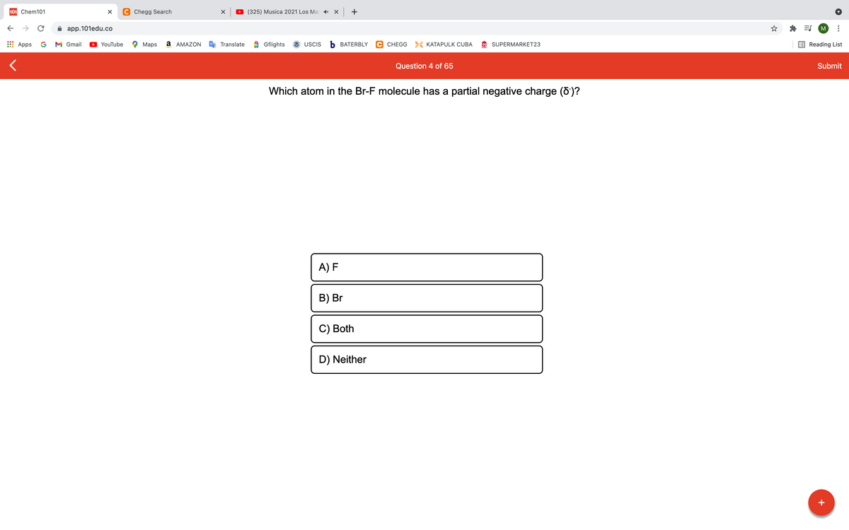 101 Chem101
C Chegg Search
D (325) Musica 2021 Los Mas x +
->
app.101edu.co
M
Apps
G
M Gmail
YouTube
Maps
a AMAZON
Translate
Gflights
USCIS
Ь ВАТERBLY
C CHEGG > KATAPULK CUBA
SUPERMARKET23
Reading List
Question 4 of 65
Submit
Which atom in the Br-F molecule has a partial negative charge (8)?
A) F
B) Br
С) Both
D) Neither
+
