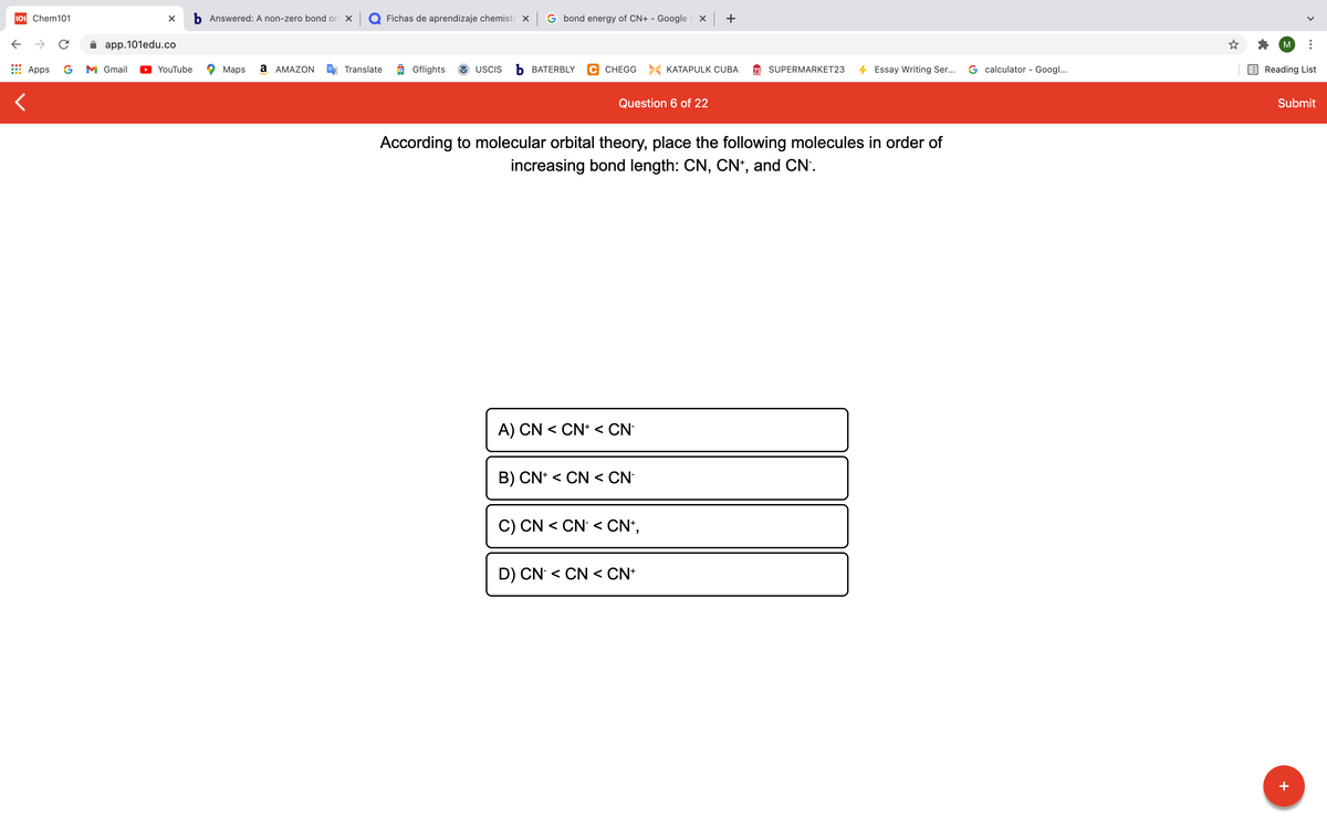 101 Chem101
b Answered: A non-zero bond or X Q Fichas de aprendizaje chemistr X
G bond energy of CN+ - Google X +
->
app.101edu.co
M
Apps
G
M Gmail
YouTube
Maps
a AMAZON
Translate
Gflights
USCIS
Ь ВАТERBLY
C CHEGG > KATAPULK CUBA
SUPERMARKET23
Essay Writing Ser..
G calculator - Googl...
Reading List
Question 6 of 22
Submit
According to molecular orbital theory, place the following molecules in order of
increasing bond length: CN, CN*, and CN'.
A) CN < CN* < CN
B) CN* < CN < CN
C) CN < CN < CN*,
D) CN < CN < CN*
+
