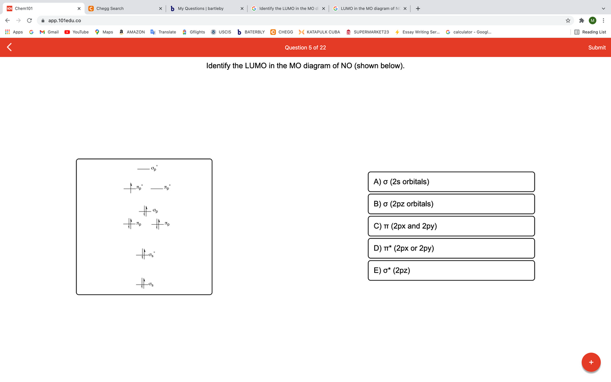 101 Chem101
C Chegg Search
X b My Questions | bartleby
X G Identify the LUMO in the MO di x
G LUMO in the MO diagram of NC X +
->
app.101edu.co
M
Apps
G
M Gmail
YouTube
Maps
a AMAZON
Translate
Gflights
USCIS
Ь ВАТERBLY
C CHEGG > KATAPULK CUBA
SUPERMARKET23
Essay Writing Ser...
G calculator - Googl...
Reading List
Question 5 of 22
Submit
Identify the LUMO in the MO diagram of NO (shown below).
A) o (2s orbitals)
B) o (2pz orbitals)
Op
Tp
C) TT (2px and 2py)
D) T* (2px or 2py)
E) o* (2pz)
+
