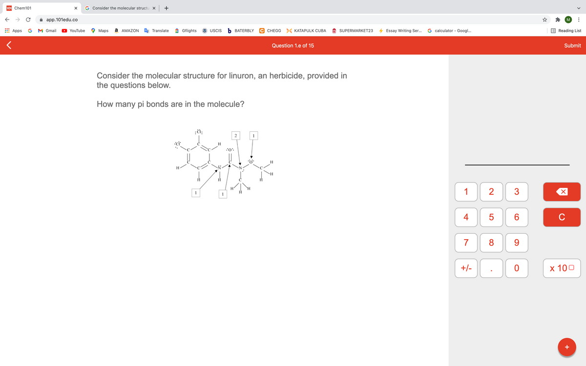 101 Chem101
G Consider the molecular structu x +
app.101edu.co
M
Apps
G
M Gmail
YouTube
Maps
a AMAZON
Translate
O Gflights
USCIS
Ь ВАТERBLY
C CHEGG KATAPULK CUBA
SUPERMARKET23
Essay Writing Ser...
G calculator - Googl...
Reading List
Question 1.e of 15
Submit
Consider the molecular structure for linuron, an herbicide, provided in
the questions below.
How many pi bonds are in the molecule?
1
H
:0.
H
H
H
H'
`H
1
2
1
1
4
C
7
8
9
+/-
х 100
+
LO
