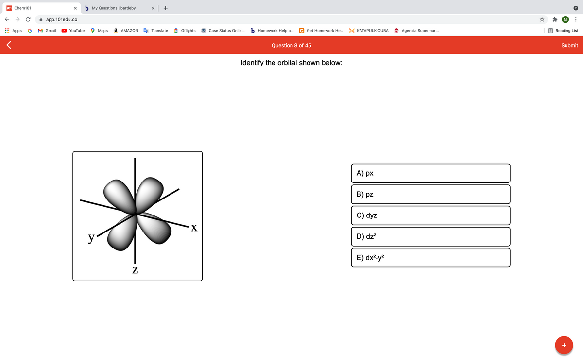 101 Chem101
b My Questions | bartleby
x +
->
app.101edu.co
M
Apps
G
M Gmail
YouTube
Maps
a AMAZON
Translate
O Gflights
Case Status Onlin...
b Homework Help a...
C Get Homework He... > KATAPULK CUBA
23 Agencia Supermar..
Reading List
Question 8 of 45
Submit
Identify the orbital shown below:
A) px
B) pz
C) dyz
X
y
D) dz?
E) dx²-y²
+
