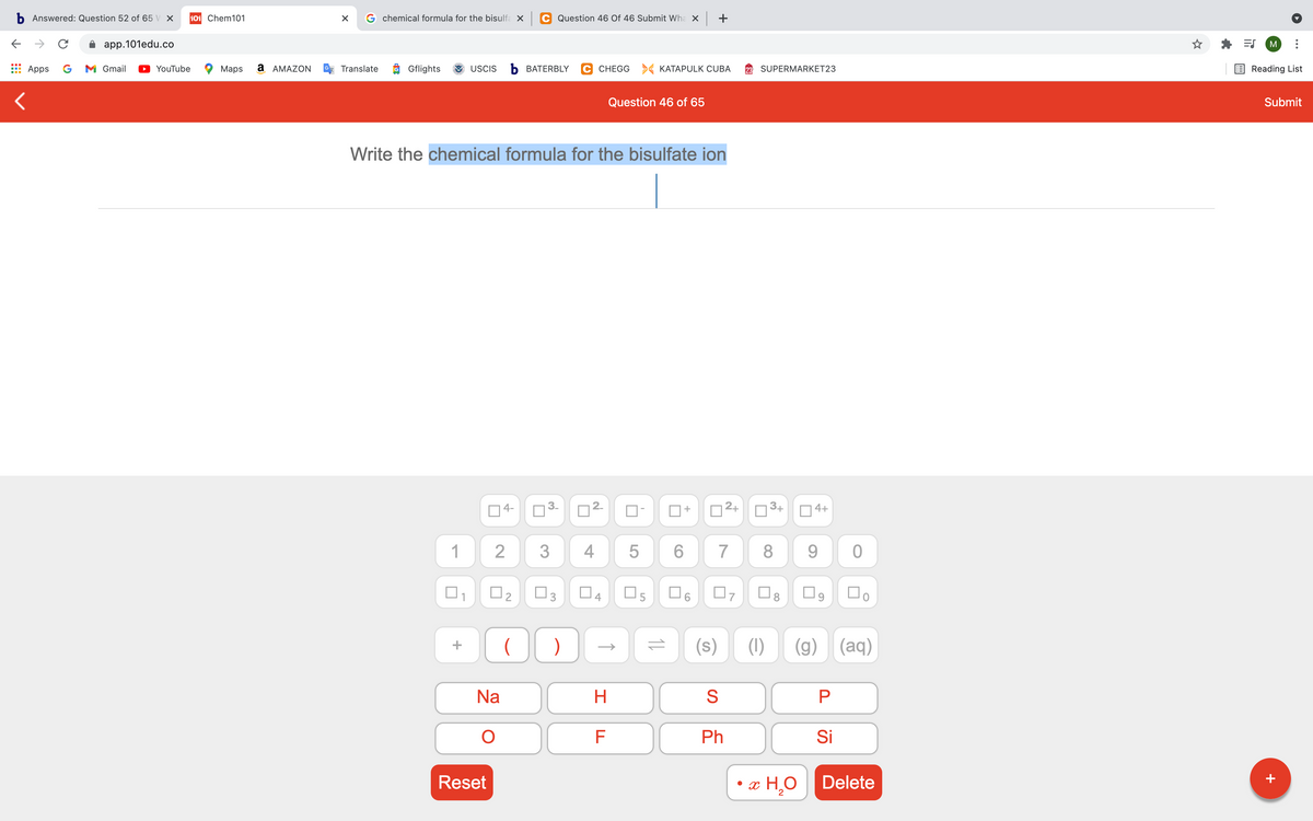 b Answered: Question 52 of 65 V X
101 Chem101
G chemical formula for the bisulfa X
C Question 46 Of 46 Submit Wha X
+
app.101edu.co
M
Apps
G
M Gmail
YouTube
Маps
a AMAZON
Translate
Gflights
USCIS
b BATERBLY
C CHEGG > KATAPULK CUBA
SUPERMARKET23
Reading List
Question 46 of 65
Submit
Write the chemical formula for the bisulfate ion
4-
2+
3+
4+
1
4
6.
7
8.
9.
O3
(s)
(1)
(g)
(aq)
Na
H.
S
Ph
Si
Reset
x H,O
Delete
+
LO
2.
4.
3.
2.
2.
