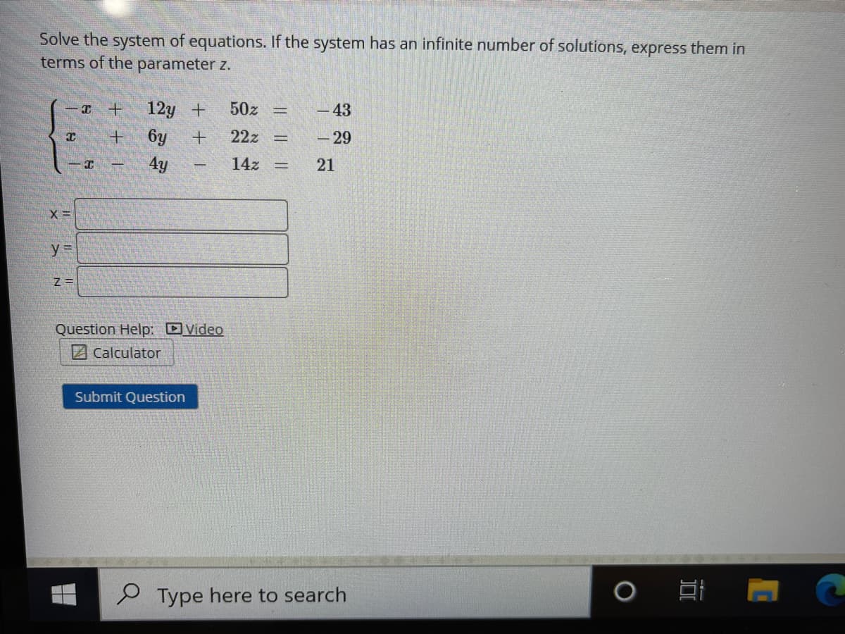 Solve the system of equations. If the system has an infinite number of solutions, express them in
terms of the parameter z.
12y +
50z
-43
6y
22z
-29
4y
14z
21
Z =
Question Help: DVideo
Z Calculator
Submit Question
Type here to search
I| || ||
