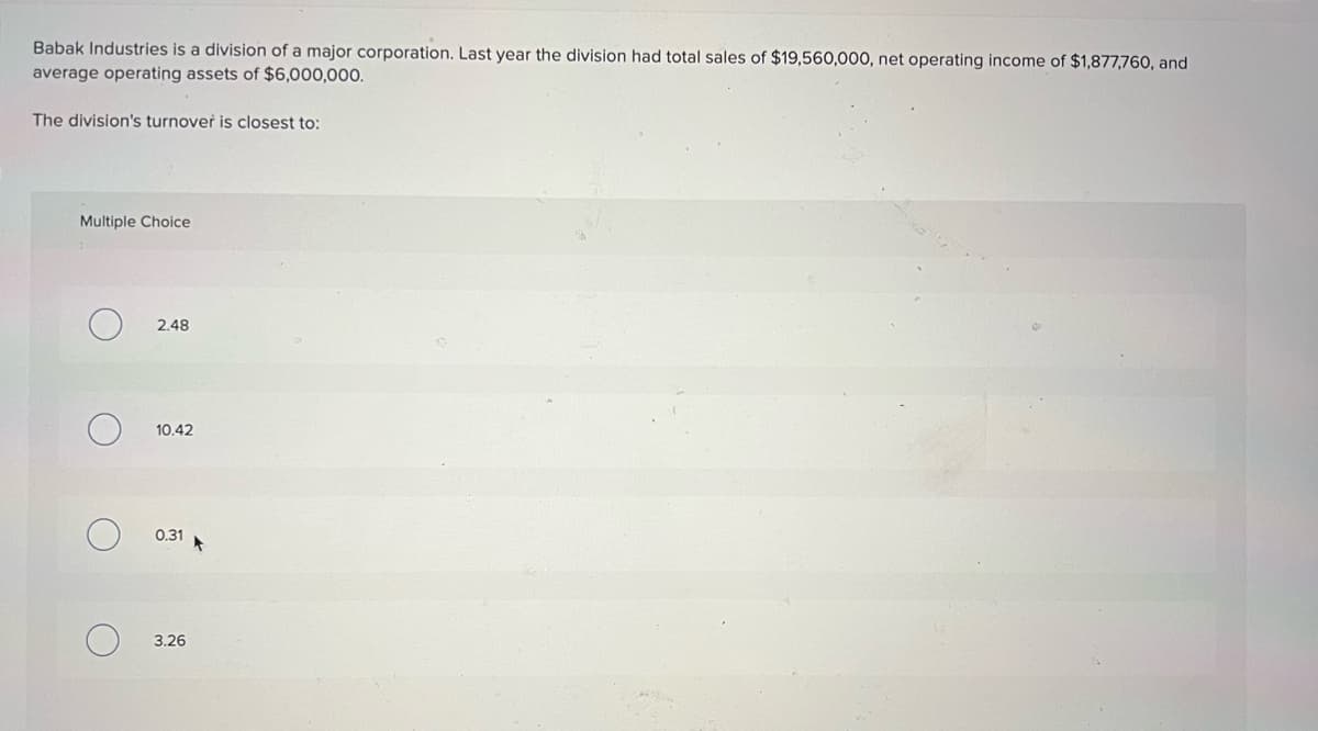 Babak Industries is a division of a major corporation. Last year the division had total sales of $19,560,000, net operating income of $1,877,760, and
average operating assets of $6,000,000.
The division's turnover is closest to:
Multiple Choice
2.48
10.42
0.31
3.26
