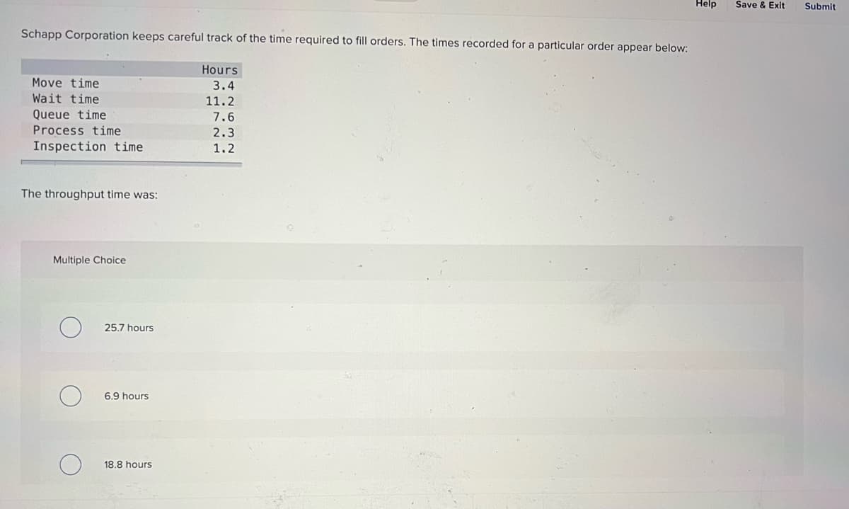 Help
Save & Exit
Submit
Schapp Corporation keeps careful track of the time required to fill orders. The times recorded for a particular order appear below:
Hours
Move time
3.4
Wait time
11.2
Queue time
7.6
Process time
2.3
Inspection time
1.2
The throughput time was:
Multiple Choice
25.7 hours
6.9 hours
18.8 hours
