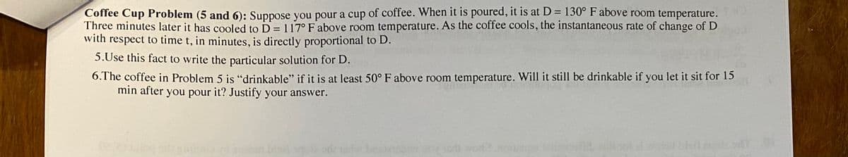 Coffee Cup Problem (5 and 6): Suppose you pour a cup of coffee. When it is poured, it is at D= 130° F above room temperature.
Three minutes later it has cooled to D= 117° Fabove room temperature. As the coffee cools, the instantaneous rate of change of D
with respect to time t, in minutes, is directly proportional to D.
%3D
5.Use this fact to write the particular solution for D.
6.T he coffee in Problem 5 is "drinkable" if it is at least 50° F above room temperature. Will it still be drinkable if you let it sit for 15
min after you pour it? Justify your answer.
