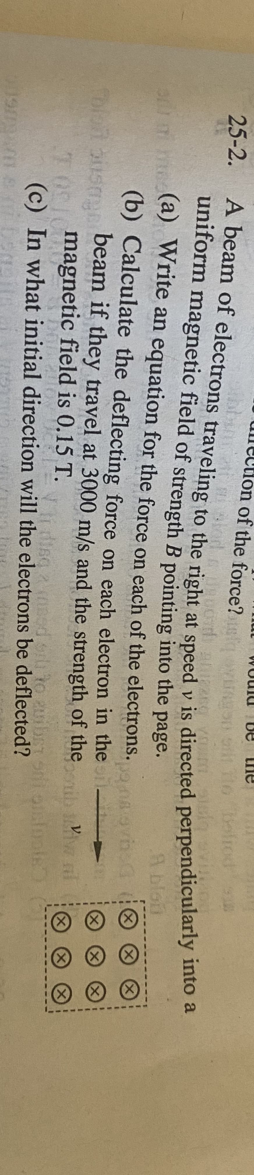 De
lection of the force?
to Bolrod
25-2.
A beam of electrons traveling to the right at speed v is directed perpendiculany nto
uniform magnetic field of strength B pointing into the page.
A blou
i (a) Write an equation for the force on each of the electrons.
(b) Calculate the deflecting force on each electron in the
beam if they travel at 3000 m/s and the strength of the
V
X)
TASImagnetic field is 0.15 T.
(c) In what initial direction will the electrons be deflected?
Vr disg
