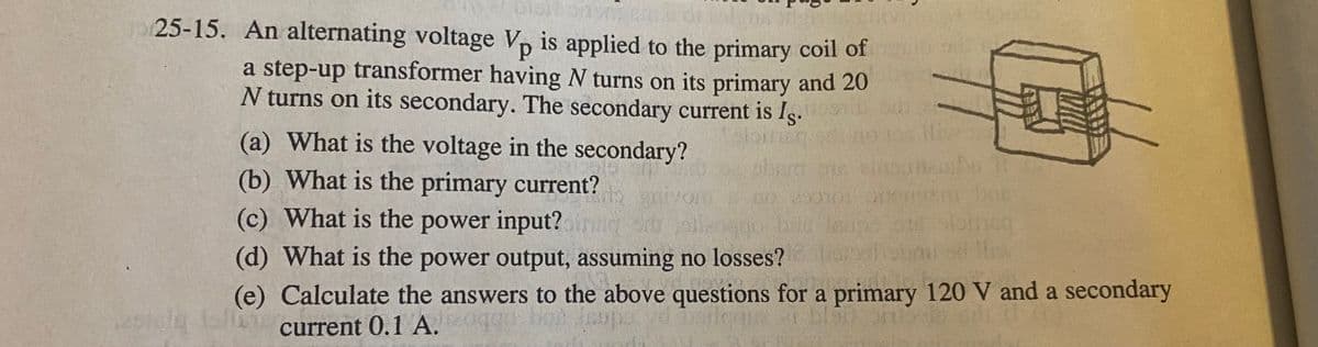 25-15. An alternating voltage Vp is applied to the primary coil of
a step-up transformer having N turns on its primary and 20
N turns on its secondary. The secondary current is Is.
(a) What is the voltage in the secondary?
(b) What is the primary current?
(c) What is the power input?n
TOLCca
(d) What is the power output, assuming no losses?
(e) Calculate the answers to the above questions for a primary 120 V and a secondary
current 0.1 A. boe
