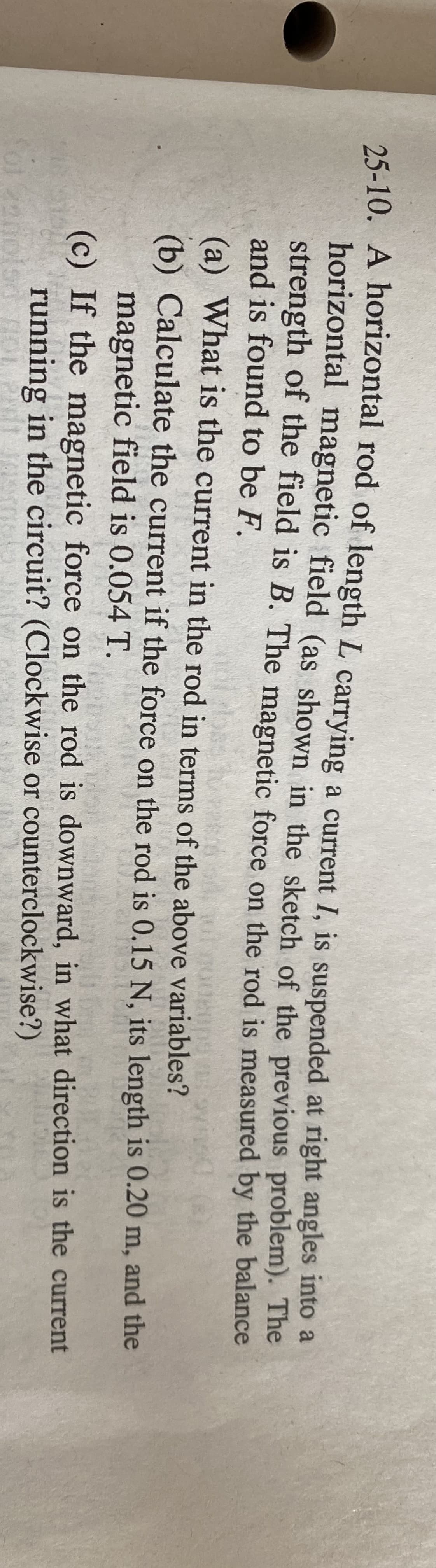 25-10. A horizontal rod of length L carrying a current I. is suspended at right angles into a
horizontal magnetic field (as shown in the sketch of the previous problem). The
strength of the field is B. The magnetic force on the rod is measured by the balance
and is found to be F.
(a) What is the current in the rod in terms of the above variables?
(b) Calculate the current if the force on the rod is 0.15 N, its length is 0.20 m, and the
magnetic field is 0.054 T.
(c) If the magnetic force on the rod is downward, in what direction is the current
running in the circuit? (Clockwise or counterclockwise?)
