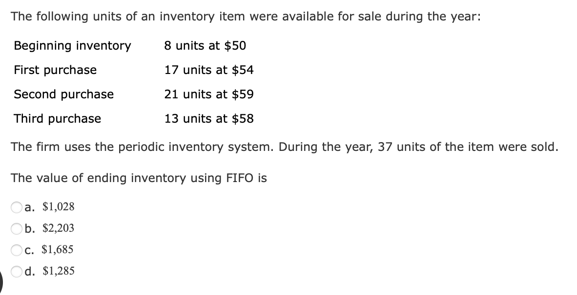 The following units of an inventory item were available for sale during the year:
Beginning inventory
8 units at $50
First purchase
17 units at $54
Second purchase
21 units at $59
Third purchase
13 units at $58
The firm uses the periodic inventory system. During the year, 37 units of the item were sold.
The value of ending inventory using FIFO is
a. $1,028
b. $2,203
c. $1,685
d. $1,285