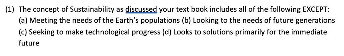 (1) The concept of Sustainability as discussed your text book includes all of the following EXCEPT:
(a) Meeting the needs of the Earth's populations (b) Looking to the needs of future generations
(c) Seeking to make technological progress (d) Looks to solutions primarily for the immediate
future
