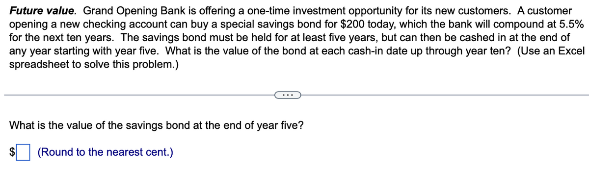 Future value. Grand Opening Bank is offering a one-time investment opportunity for its new customers. A customer
opening a new checking account can buy a special savings bond for $200 today, which the bank will compound at 5.5%
for the next ten years. The savings bond must be held for at least five years, but can then be cashed in at the end of
any year starting with year five. What is the value of the bond at each cash-in date up through year ten? (Use an Excel
spreadsheet to solve this problem.)
What is the value of the savings bond at the end of year five?
$ (Round to the nearest cent.)