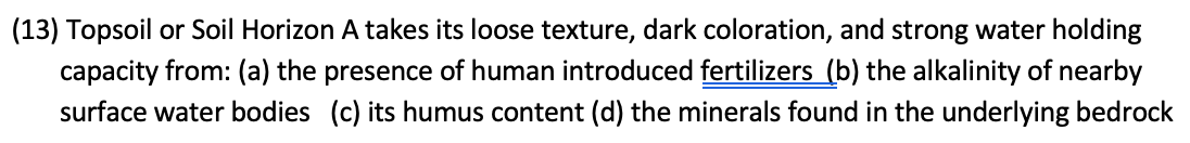 (13) Topsoil or Soil Horizon A takes its loose texture, dark coloration, and strong water holding
capacity from: (a) the presence of human introduced fertilizers (b) the alkalinity of nearby
surface water bodies (c) its humus content (d) the minerals found in the underlying bedrock
