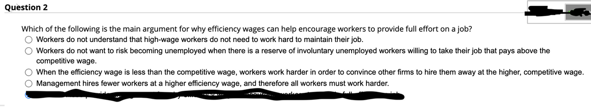 Question 2
Which of the following is the main argument for why efficiency wages can help encourage workers to provide full effort on a job?
Workers do not understand that high-wage workers do not need to work hard to maintain their job.
Workers do not want to risk becoming unemployed when there is a reserve of involuntary unemployed workers willing to take their job that pays above the
competitive wage.
When the efficiency wage is less than the competitive wage, workers work harder in order to convince other firms to hire them away at the higher, competitive wage.
Management hires fewer workers at a higher efficiency wage, and therefore all workers must work harder.