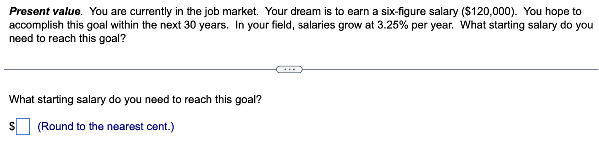 Present value. You are currently in the job market. Your dream is to earn a six-figure salary ($120,000). You hope to
accomplish this goal within the next 30 years. In your field, salaries grow at 3.25% per year. What starting salary do you
need to reach this goal?
What starting salary do you need to reach this goal?
(Round to the nearest cent.)
$