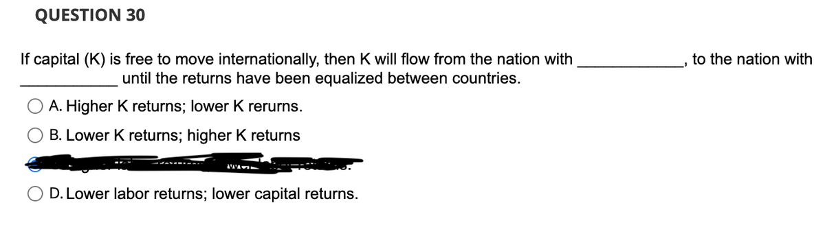 QUESTION 30
If capital (K) is free to move internationally, then K will flow from the nation with
until the returns have been equalized between countries.
A. Higher K returns; lower K rerurns.
B. Lower K returns; higher K returns
D. Lower labor returns; lower capital returns.
to the nation with