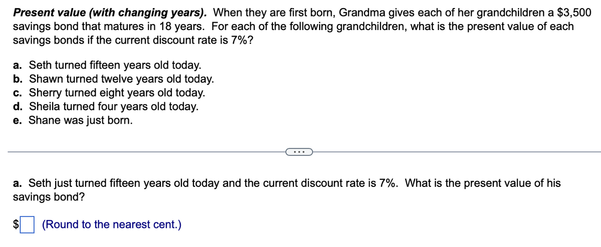 Present value (with changing years). When they are first born, Grandma gives each of her grandchildren a $3,500
savings bond that matures in 18 years. For each of the following grandchildren, what is the present value of each
savings bonds if the current discount rate is 7%?
a. Seth turned fifteen years old today.
b. Shawn turned twelve years old today.
c. Sherry turned eight years old today.
d. Sheila turned four years old today.
e. Shane was just born.
a. Seth just turned fifteen years old today and the current discount rate is 7%. What is the present value of his
savings bond?
$
(Round to the nearest cent.)