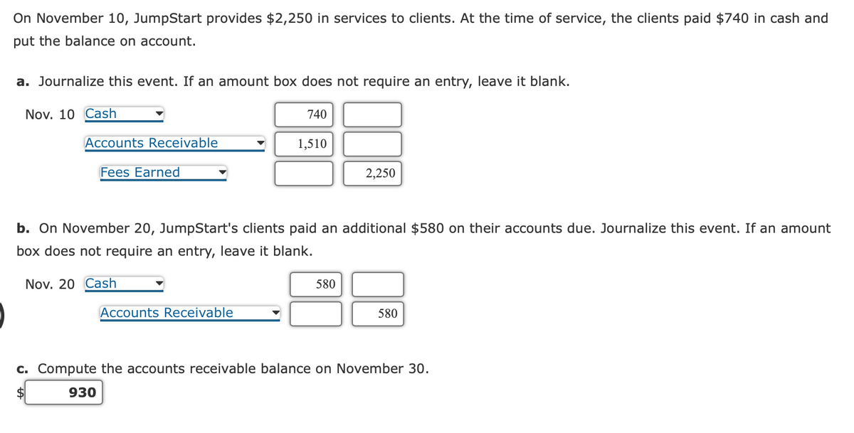 On November 10, JumpStart provides $2,250 in services to clients. At the time of service, the clients paid $740 in cash and
put the balance on account.
a. Journalize this event. If an amount box does not require an entry, leave it blank.
Nov. 10 Cash
Accounts Receivable
Fees Earned
740
Accounts Receivable
1,510
b. On November 20, JumpStart's clients paid an additional $580 on their accounts due. Journalize this event. If an amount
box does not require entry, leave it blank.
Nov. 20 Cash
2,250
580
580
c. Compute the accounts receivable balance on November 30.
930