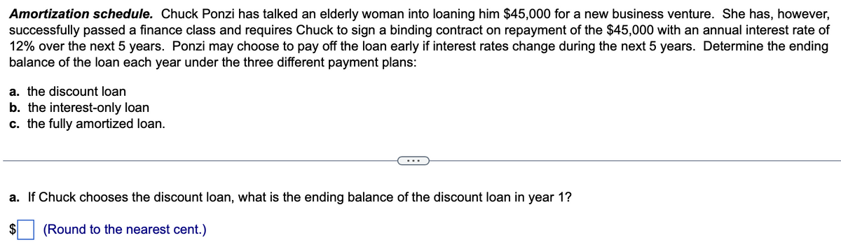 Amortization schedule. Chuck Ponzi has talked an elderly woman into loaning him $45,000 for a new business venture. She has, however,
successfully passed a finance class and requires Chuck to sign a binding contract on repayment of the $45,000 with an annual interest rate of
12% over the next 5 years. Ponzi may choose to pay off the loan early if interest rates change during the next 5 years. Determine the ending
balance of the loan each year under the three different payment plans:
a. the discount loan
b. the interest-only loan
c. the fully amortized loan.
a. If Chuck chooses the discount loan, what is the ending balance of the discount loan in year 1?
(Round to the nearest cent.)