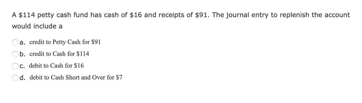 A $114 petty cash fund has cash of $16 and receipts of $91. The journal entry to replenish the account
would include a
a. credit to Petty Cash for $91
b. credit to Cash for $114
c. debit to Cash for $16
d. debit to Cash Short and Over for $7