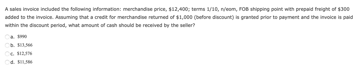 A sales invoice included the following information: merchandise price, $12,400; terms 1/10, n/eom, FOB shipping point with prepaid freight of $300
added to the invoice. Assuming that a credit for merchandise returned of $1,000 (before discount) is granted prior to payment and the invoice is paid
within the discount period, what amount of cash should be received by the seller?
a. $990
b. $13,566
c. $12,576
d. $11,586