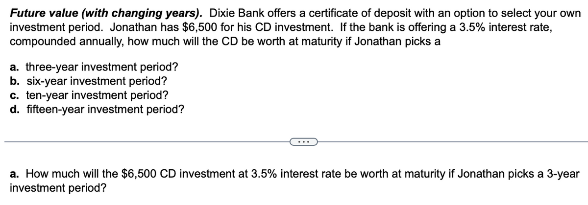 Future value (with changing years). Dixie Bank offers a certificate of deposit with an option to select your own
investment period. Jonathan has $6,500 for his CD investment. If the bank is offering a 3.5% interest rate,
compounded annually, how much will the CD be worth at maturity if Jonathan picks a
a. three-year investment period?
b. six-year investment period?
c. ten-year investment period?
d. fifteen-year investment period?
a. How much will the $6,500 CD investment at 3.5% interest rate be worth at maturity if Jonathan picks a 3-year
investment period?