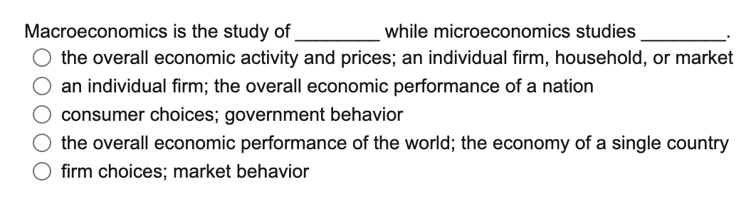 Macroeconomics is the study of
while microeconomics studies
the overall economic activity and prices; an individual firm, household, or market
an individual firm; the overall economic performance of a nation
consumer choices; government behavior
the overall economic performance of the world; the economy of a single country
firm choices; market behavior