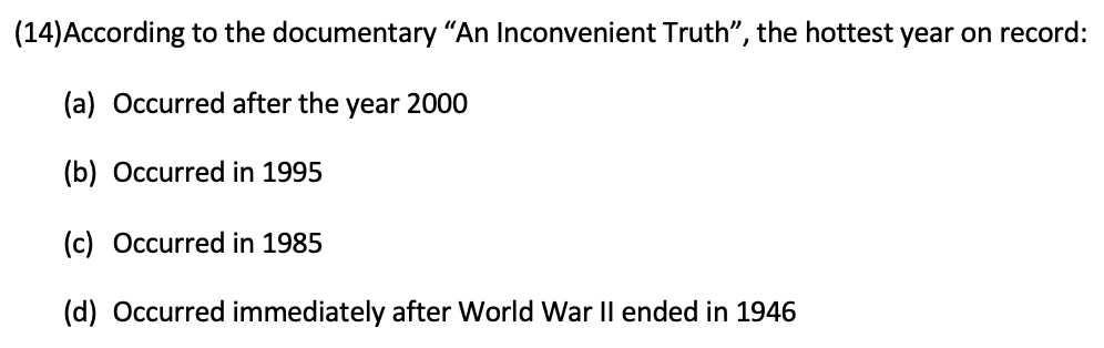 (14)According to the documentary "An Inconvenient Truth", the hottest year on record:
(a) Occurred after the year 2000
(b) Occurred in 1995
(c) Occurred in 1985
(d) Occurred immediately after World War Il ended in 1946
