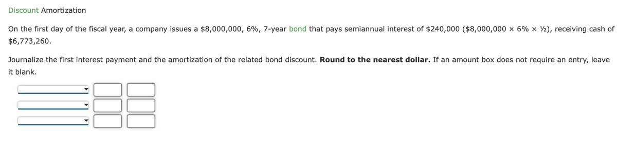 Discount Amortization
On the first day of the fiscal year, a company issues a $8,000,000, 6%, 7-year bond that pays semiannual interest of $240,000 ($8,000,000 x 6% × ½), receiving cash of
$6,773,260.
Journalize the first interest payment and the amortization of the related bond discount. Round to the nearest dollar. If an amount box does not require an entry, leave
it blank.
DUQ