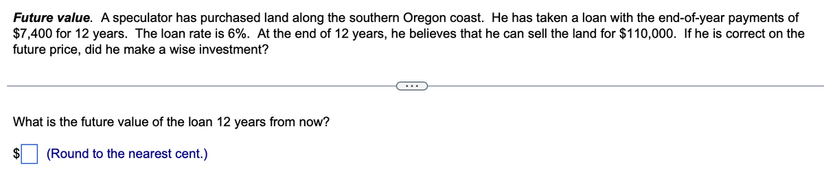 Future value. A speculator has purchased land along the southern Oregon coast. He has taken a loan with the end-of-year payments of
$7,400 for 12 years. The loan rate is 6%. At the end of 12 years, he believes that he can sell the land for $110,000. If he is correct on the
future price, did he make a wise investment?
What is the future value of the loan 12 years from now?
(Round to the nearest cent.)