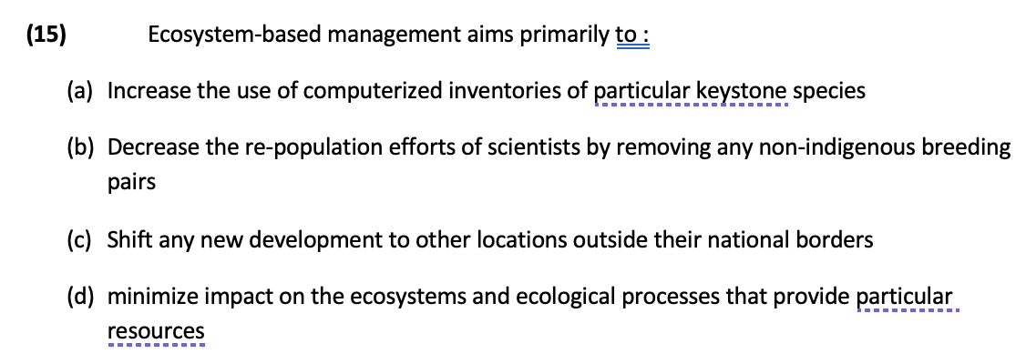 (15)
Ecosystem-based management aims primarily to :
(a) Increase the use of computerized inventories of particular keystone species
(b) Decrease the re-population efforts of scientists by removing any non-indigenous breeding
pairs
(c) Shift any new development to other locations outside their national borders
(d) minimize impact on the ecosystems and ecological processes that provide particular
resources
