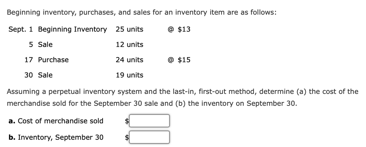 Beginning inventory, purchases, and sales for an inventory item are as follows:
Sept. 1 Beginning Inventory 25 units
@ $13
5 Sale
12 units
17 Purchase
30 Sale
a. Cost of merchandise sold
24 units
b. Inventory, September 30
19 units
Assuming a perpetual inventory system and the last-in, first-out method, determine (a) the cost of the
merchandise sold for the September 30 sale and (b) the inventory on September 30.
$
@ $15
$