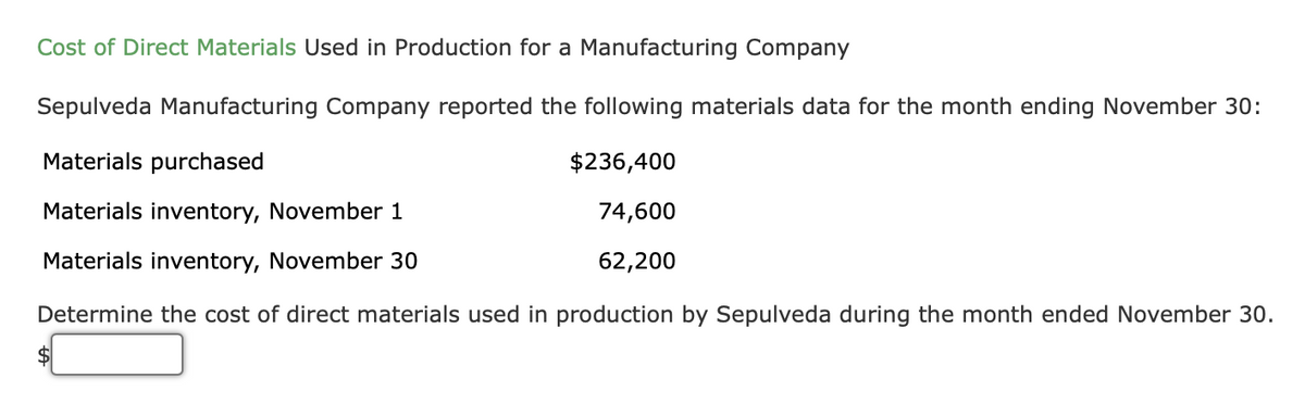 Cost of Direct Materials Used in Production for a Manufacturing Company
Sepulveda Manufacturing Company reported the following materials data for the month ending November 30:
Materials purchased
$236,400
Materials inventory, November 1
74,600
Materials inventory, November 30
62,200
Determine the cost of direct materials used in production by Sepulveda during the month ended November 30.