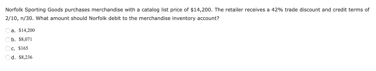 Norfolk Sporting Goods purchases merchandise with a catalog list price of $14,200. The retailer receives a 42% trade discount and credit terms of
2/10, n/30. What amount should Norfolk debit to the merchandise inventory account?
a. $14,200
b. $8,071
c. $165
Od. $8,236