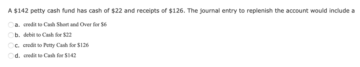 A $142 petty cash fund has cash of $22 and receipts of $126. The journal entry to replenish the account would include a
a. credit to Cash Short and Over for $6
b. debit to Cash for $22
c. credit to Petty Cash for $126
d. credit to Cash for $142