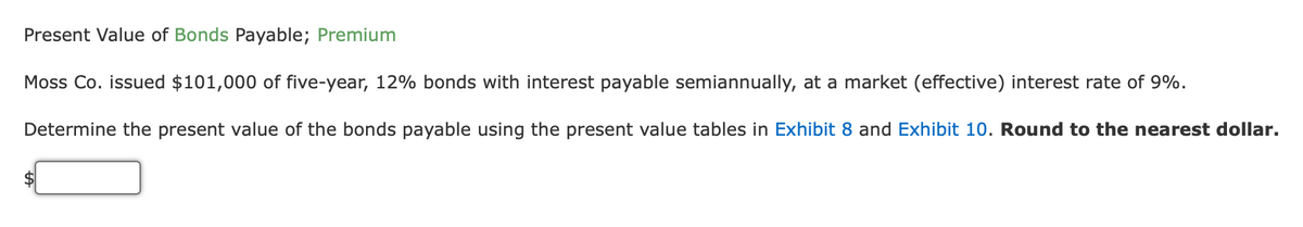 Present Value of Bonds Payable; Premium
Moss Co. issued $101,000 of five-year, 12% bonds with interest payable semiannually, at a market (effective) interest rate of 9%.
Determine the present value of the bonds payable using the present value tables in Exhibit 8 and Exhibit 10. Round to the nearest dollar.