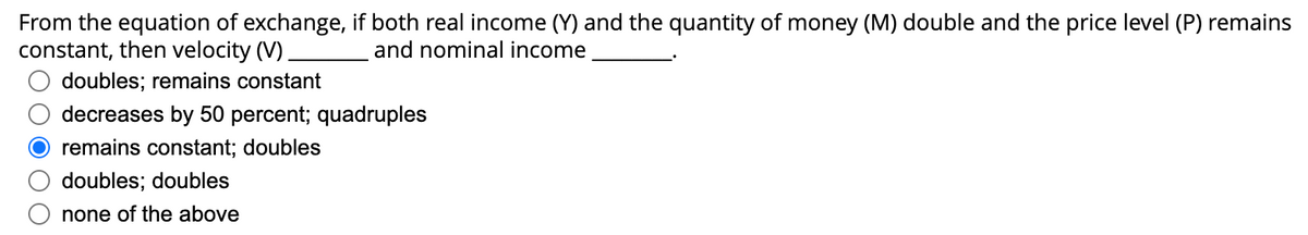 From the equation of exchange, if both real income (Y) and the quantity of money (M) double and the price level (P) remains
constant, then velocity (V).
and nominal income
doubles; remains constant
decreases by 50 percent; quadruples
remains constant; doubles
doubles; doubles
none of the above