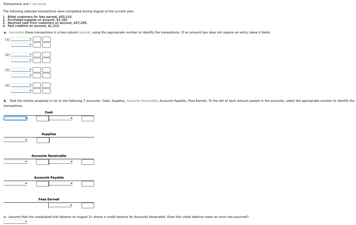 Transactions and T Accounts
The following selected transactions were completed during August of the current year:
1. Billed customers for fees earned, $50,310.
2. Purchased supplies on account, $2,160.
3. Received cash from customers on account, $47,290.
4. Paid creditors on account, $1,310.
a. Journalize these transactions in a two-column journal, using the appropriate number to identify the transactions. If an amount box does not require an entry, leave it blank.
(1)
(2)
(3)
(4)
b. Post the entries prepared in (a) to the following T accounts: Cash, Supplies, Accounts Receivable, Accounts Payable, Fees Earned. To the left of each amount posted in the accounts, select the appropriate number to identify the
transactions.
Cash
Supplies
Accounts Receivable
Accounts Payable
Fees Earned
c. Assume that the unadjusted trial balance on August 31 shows a credit balance for Accounts Receivable. Does this credit balance mean an error has occurred?