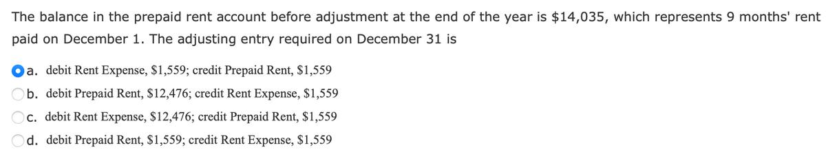 The balance in the prepaid rent account before adjustment at the end of the year is $14,035, which represents 9 months' rent
paid on December 1. The adjusting entry required on December 31 is
a. debit Rent Expense, $1,559; credit Prepaid Rent, $1,559
b. debit Prepaid Rent, $12,476; credit Rent Expense, $1,559
c. debit Rent Expense, $12,476; credit Prepaid Rent, $1,559
d. debit Prepaid Rent, $1,559; credit Rent Expense, $1,559