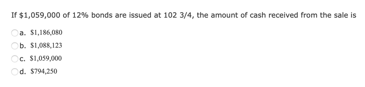 If $1,059,000 of 12% bonds are issued at 102 3/4, the amount of cash received from the sale is
a. $1,186,080
b. $1,088,123
c. $1,059,000
d. $794,250