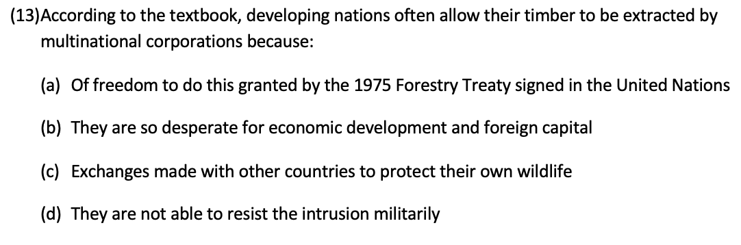 (13)According to the textbook, developing nations often allow their timber to be extracted by
multinational corporations because:
(a) Of freedom to do this granted by the 1975 Forestry Treaty signed in the United Nations
(b) They are so desperate for economic development and foreign capital
(c) Exchanges made with other countries to protect their own wildlife
(d) They are not able to resist the intrusion militarily
