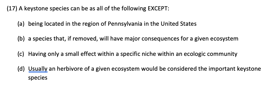 (17) A keystone species can be as all of the following EXCEPT:
(a) being located in the region of Pennsylvania in the United States
(b) a species that, if removed, will have major consequences for a given ecosystem
(c) Having only a small effect within a specific niche within an ecologic community
(d) Usually an herbivore of a given ecosystem would be considered the important keystone
species
