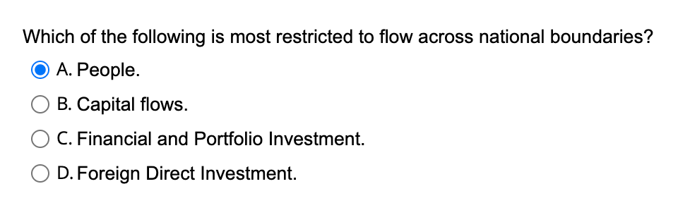 Which of the following is most restricted to flow across national boundaries?
A. People.
B. Capital flows.
O C. Financial and Portfolio Investment.
D. Foreign Direct Investment.