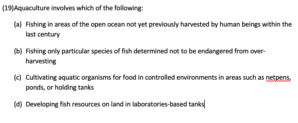 (19)Aquaculture involves which of the following:
(a) Fishing in areas of the open ocean not yet previously harvested by human beings within the
last century
(b) Fishing only particular species of fish determined not to be endangered from over-
harvesting
(c) Cultivating aquatic organisms for food in controlled environments in areas such as netpens,
ponds, or holding tanks
(d) Developing fish resources on land in laboratories-based tanks
