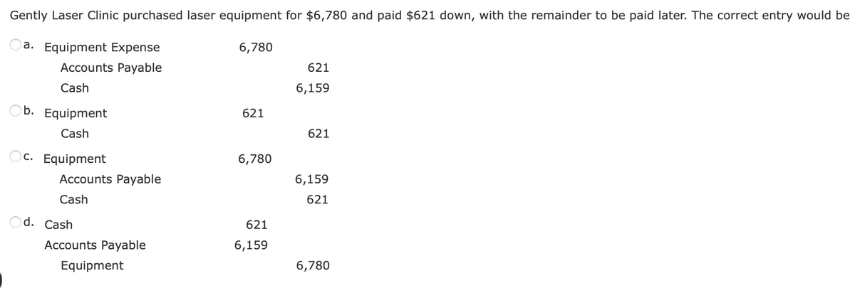 Gently Laser Clinic purchased laser equipment for $6,780 and paid $621 down, with the remainder to be paid later. The correct entry would be
a. Equipment Expense
Accounts Payable
Cash
Ob. Equipment
Cash
Oc. Equipment
d.
Accounts Payable
Cash
Cash
Accounts Payable
Equipment
6,780
621
6,780
621
6,159
621
6,159
621
6,159
621
6,780