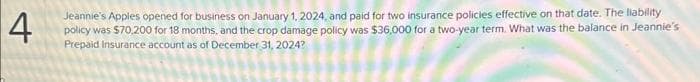4
Jeannie's Apples opened for business on January 1, 2024, and paid for two insurance policies effective on that date. The liability
policy was $70,200 for 18 months, and the crop damage policy was $36,000 for a two-year term. What was the balance in Jeannie's
Prepaid Insurance account as of December 31, 2024?