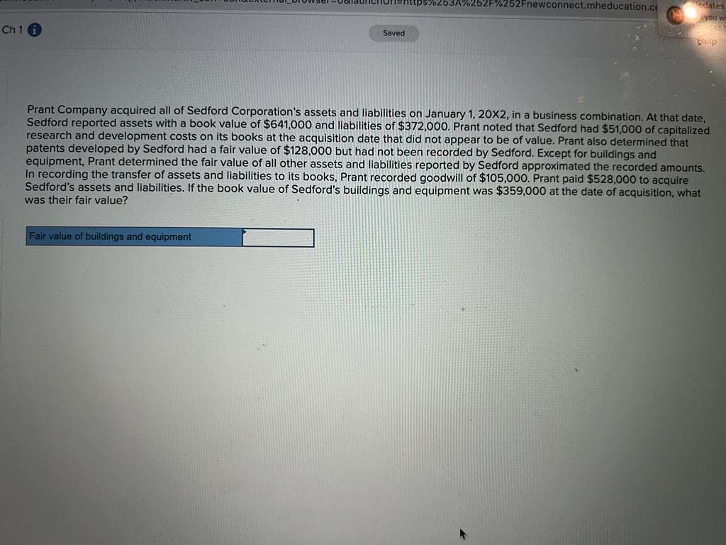 Ch 1 i
=https%253A%252F%252Fnewconnect.mheducation.co
Fair value of buildings and equipment
Saved
dates
you wa
leip
Prant Company acquired all of Sedford Corporation's assets and liabilities on January 1, 20X2, in a business combination. At that date,
Sedford reported assets with a book value of $641,000 and liabilities of $372,000. Prant noted that Sedford had $51,000 of capitalized
research and development costs on its books at the acquisition date that did not appear to be of value. Prant also determined that
patents developed by Sedford had a fair value of $128,000 but had not been recorded by Sedford. Except for buildings and
equipment, Prant determined the fair value of all other assets and liabilities reported by Sedford approximated the recorded amounts.
In recording the transfer of assets and liabilities to its books, Prant recorded goodwill of $105,000. Prant paid $528,000 to acquire
Sedford's assets and liabilities. If the book value of Sedford's buildings and equipment was $359,000 at the date of acquisition, what
was their fair value?